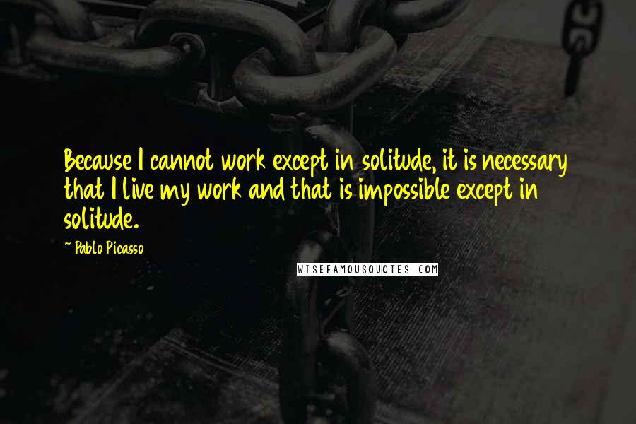 Pablo Picasso Quotes: Because I cannot work except in solitude, it is necessary that I live my work and that is impossible except in solitude.