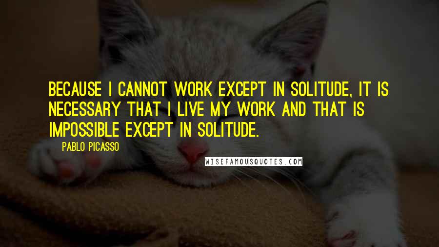 Pablo Picasso Quotes: Because I cannot work except in solitude, it is necessary that I live my work and that is impossible except in solitude.