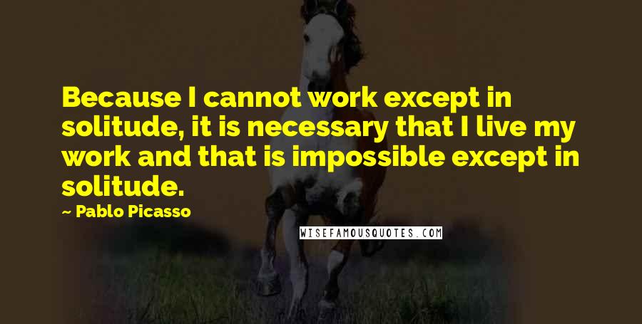 Pablo Picasso Quotes: Because I cannot work except in solitude, it is necessary that I live my work and that is impossible except in solitude.