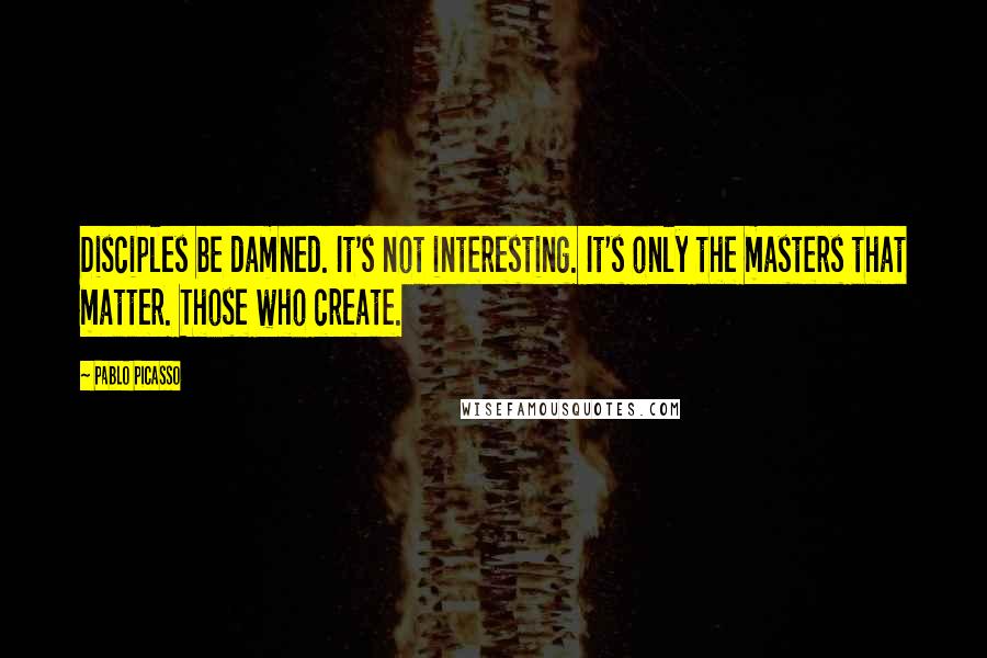 Pablo Picasso Quotes: Disciples be damned. It's not interesting. It's only the masters that matter. Those who create.