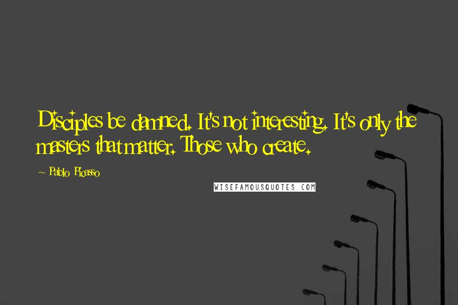 Pablo Picasso Quotes: Disciples be damned. It's not interesting. It's only the masters that matter. Those who create.