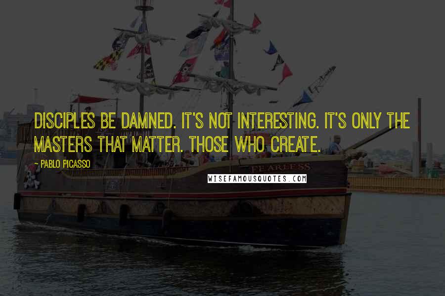 Pablo Picasso Quotes: Disciples be damned. It's not interesting. It's only the masters that matter. Those who create.