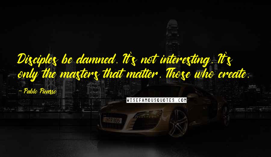 Pablo Picasso Quotes: Disciples be damned. It's not interesting. It's only the masters that matter. Those who create.