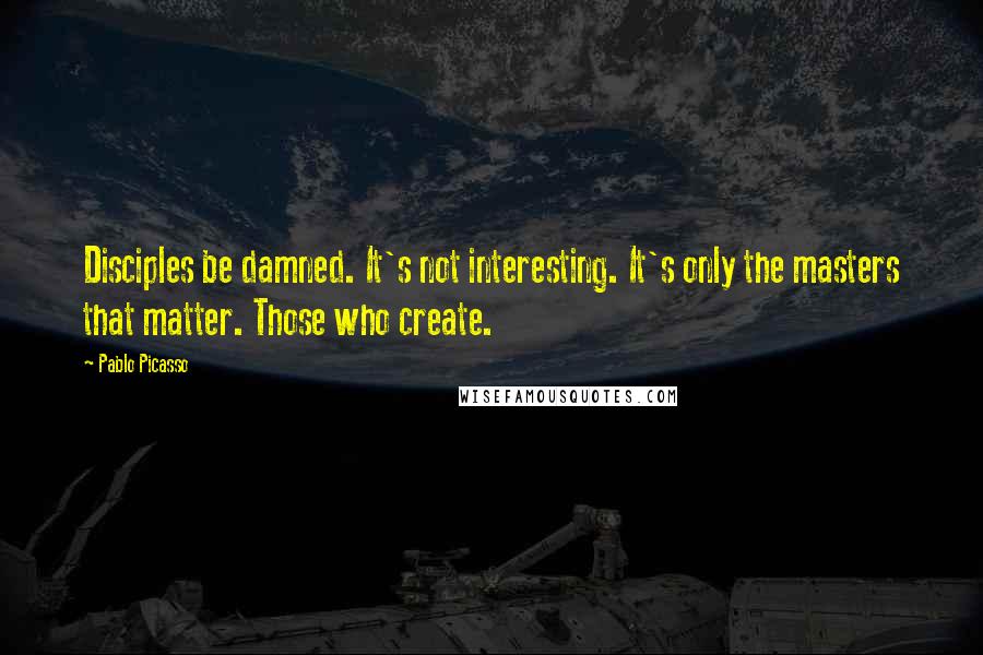 Pablo Picasso Quotes: Disciples be damned. It's not interesting. It's only the masters that matter. Those who create.