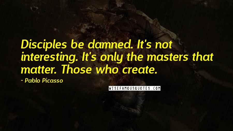 Pablo Picasso Quotes: Disciples be damned. It's not interesting. It's only the masters that matter. Those who create.