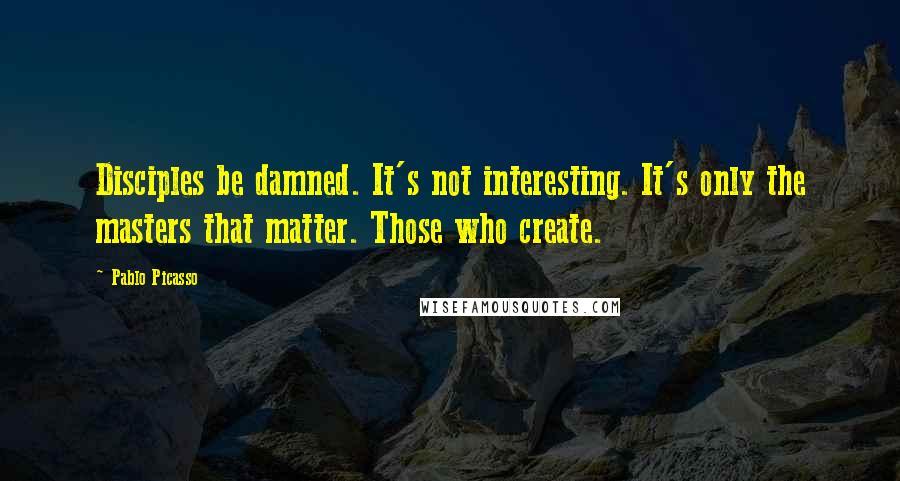 Pablo Picasso Quotes: Disciples be damned. It's not interesting. It's only the masters that matter. Those who create.