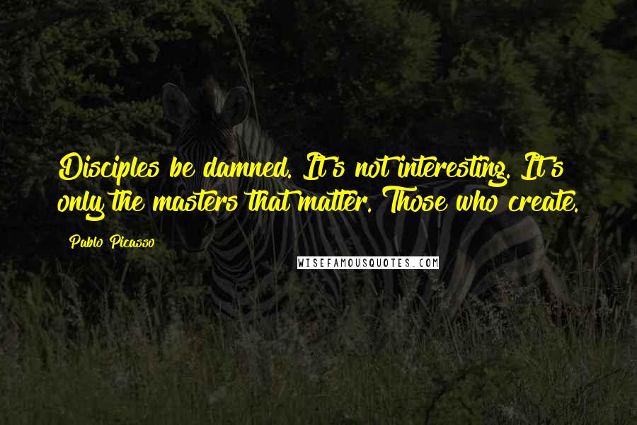 Pablo Picasso Quotes: Disciples be damned. It's not interesting. It's only the masters that matter. Those who create.