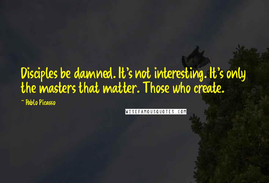 Pablo Picasso Quotes: Disciples be damned. It's not interesting. It's only the masters that matter. Those who create.