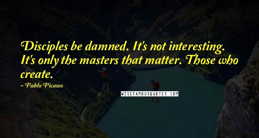 Pablo Picasso Quotes: Disciples be damned. It's not interesting. It's only the masters that matter. Those who create.