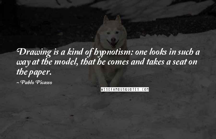 Pablo Picasso Quotes: Drawing is a kind of hypnotism: one looks in such a way at the model, that he comes and takes a seat on the paper.