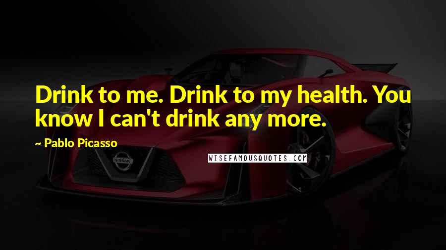 Pablo Picasso Quotes: Drink to me. Drink to my health. You know I can't drink any more.