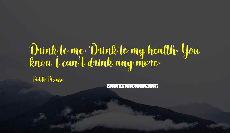 Pablo Picasso Quotes: Drink to me. Drink to my health. You know I can't drink any more.