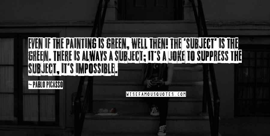 Pablo Picasso Quotes: Even if the painting is green, well then! The 'subject' is the green. There is always a subject; it's a joke to suppress the subject, it's impossible.