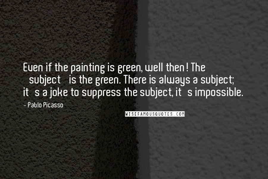 Pablo Picasso Quotes: Even if the painting is green, well then! The 'subject' is the green. There is always a subject; it's a joke to suppress the subject, it's impossible.