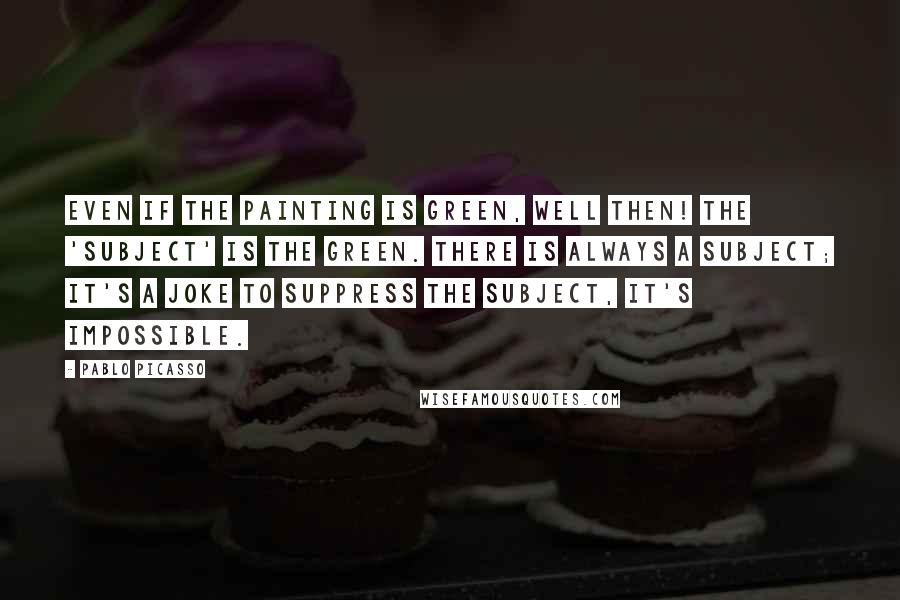 Pablo Picasso Quotes: Even if the painting is green, well then! The 'subject' is the green. There is always a subject; it's a joke to suppress the subject, it's impossible.