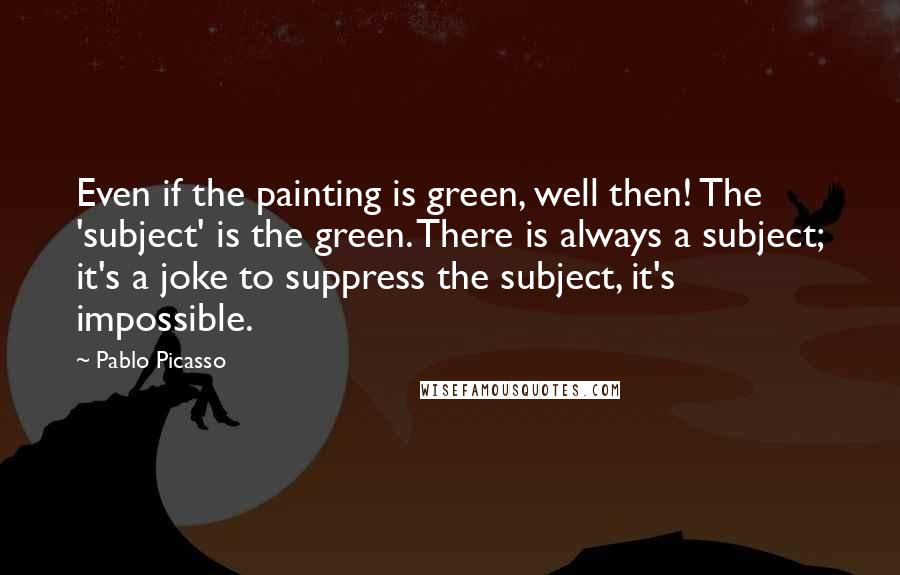 Pablo Picasso Quotes: Even if the painting is green, well then! The 'subject' is the green. There is always a subject; it's a joke to suppress the subject, it's impossible.