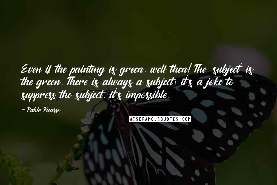 Pablo Picasso Quotes: Even if the painting is green, well then! The 'subject' is the green. There is always a subject; it's a joke to suppress the subject, it's impossible.