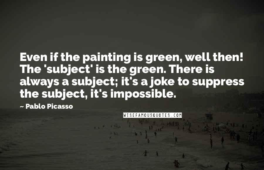 Pablo Picasso Quotes: Even if the painting is green, well then! The 'subject' is the green. There is always a subject; it's a joke to suppress the subject, it's impossible.