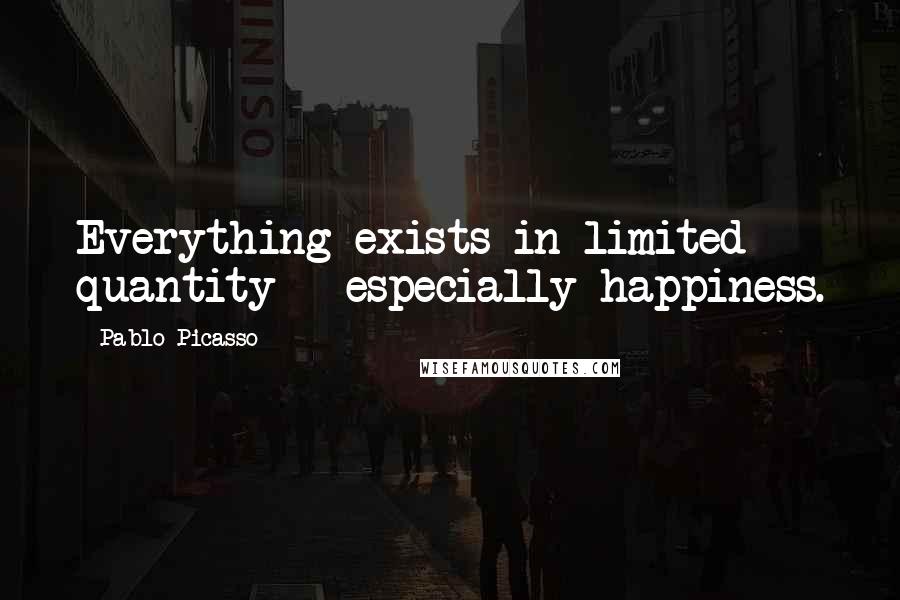 Pablo Picasso Quotes: Everything exists in limited quantity - especially happiness.