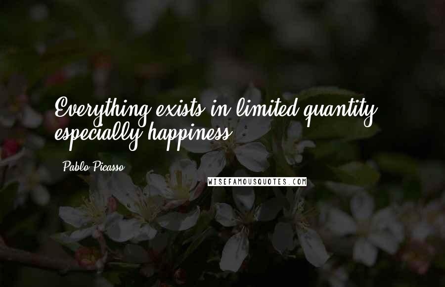 Pablo Picasso Quotes: Everything exists in limited quantity - especially happiness.