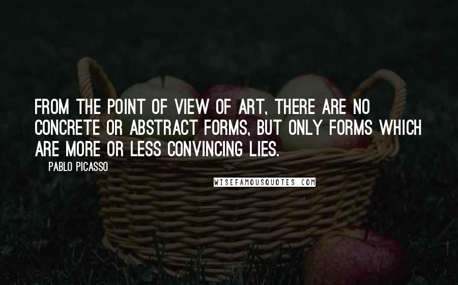 Pablo Picasso Quotes: From the point of view of art, there are no concrete or abstract forms, but only forms which are more or less convincing lies.