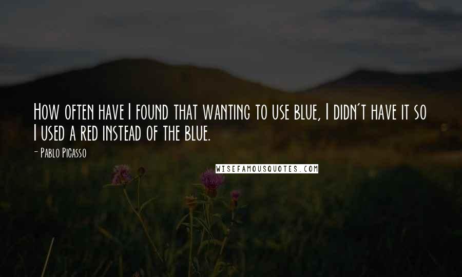 Pablo Picasso Quotes: How often have I found that wanting to use blue, I didn't have it so I used a red instead of the blue.