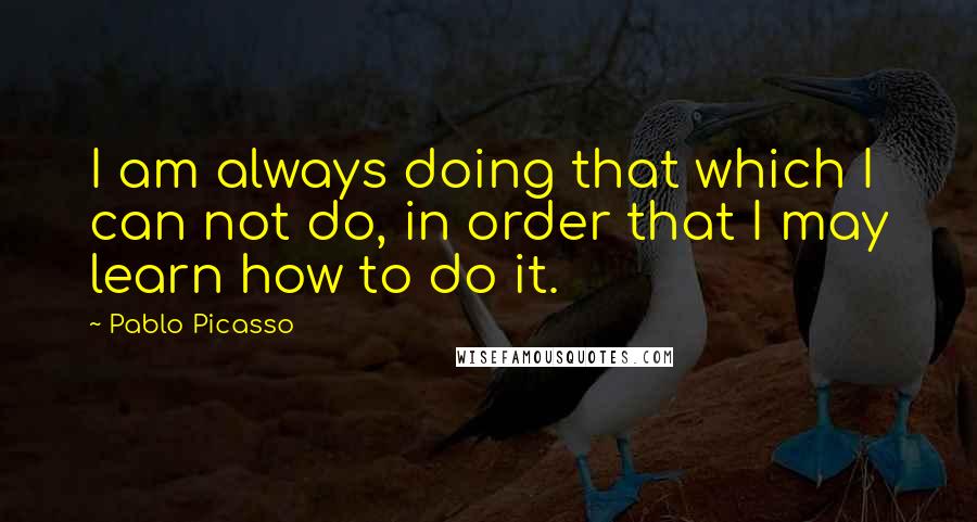 Pablo Picasso Quotes: I am always doing that which I can not do, in order that I may learn how to do it.