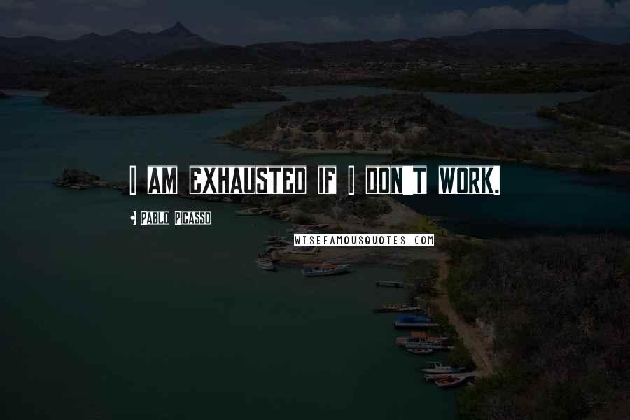Pablo Picasso Quotes: I am exhausted if I don't work.