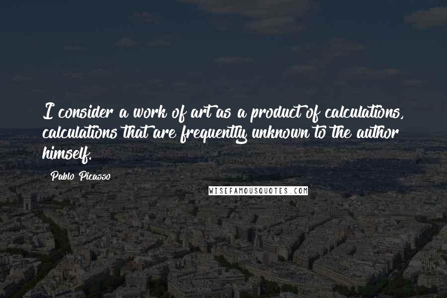 Pablo Picasso Quotes: I consider a work of art as a product of calculations, calculations that are frequently unknown to the author himself.