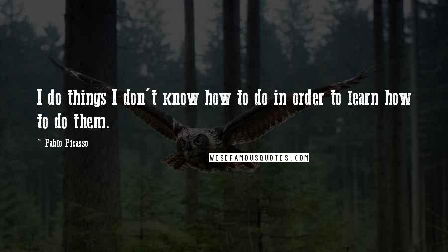 Pablo Picasso Quotes: I do things I don't know how to do in order to learn how to do them.