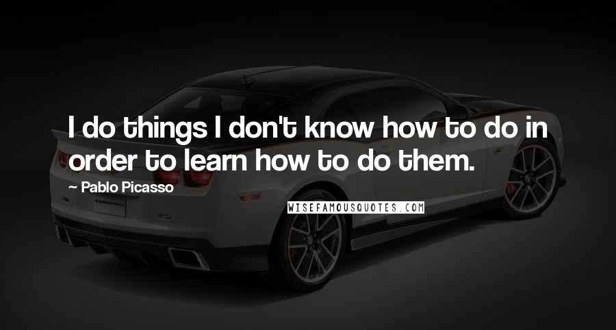 Pablo Picasso Quotes: I do things I don't know how to do in order to learn how to do them.