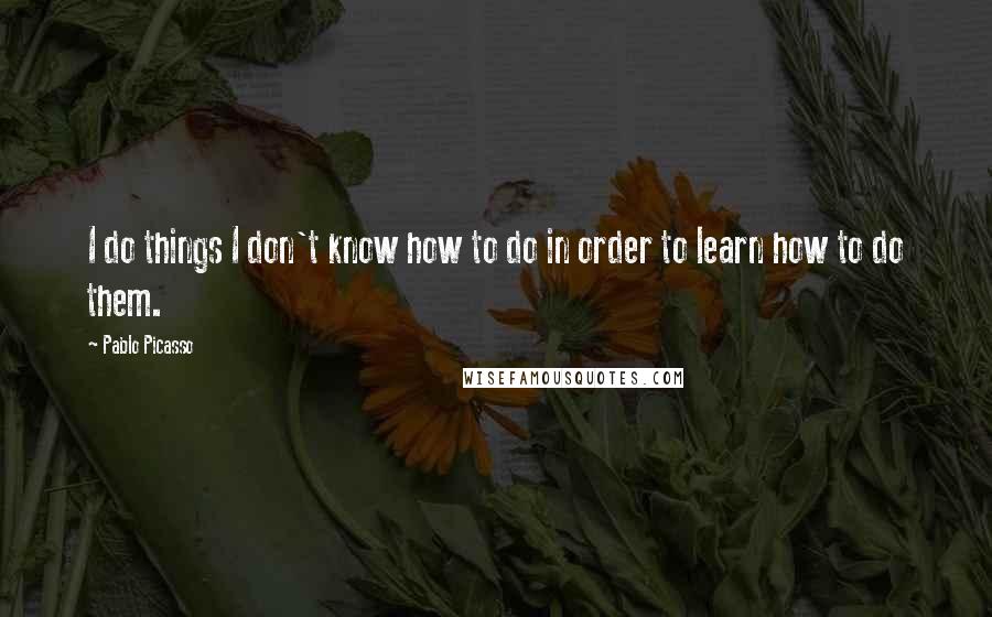 Pablo Picasso Quotes: I do things I don't know how to do in order to learn how to do them.