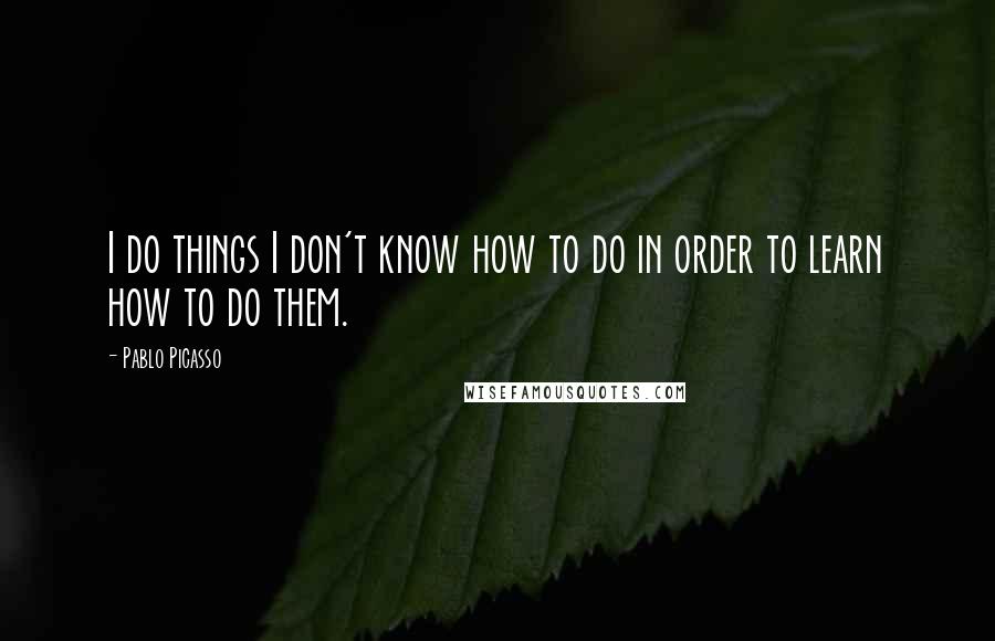 Pablo Picasso Quotes: I do things I don't know how to do in order to learn how to do them.