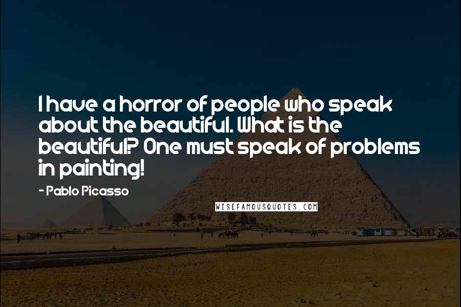 Pablo Picasso Quotes: I have a horror of people who speak about the beautiful. What is the beautiful? One must speak of problems in painting!