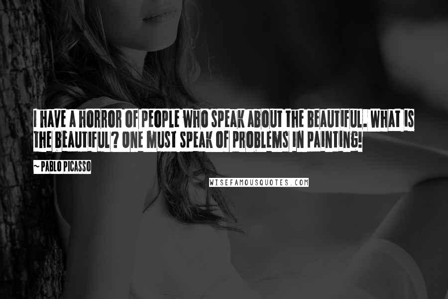 Pablo Picasso Quotes: I have a horror of people who speak about the beautiful. What is the beautiful? One must speak of problems in painting!