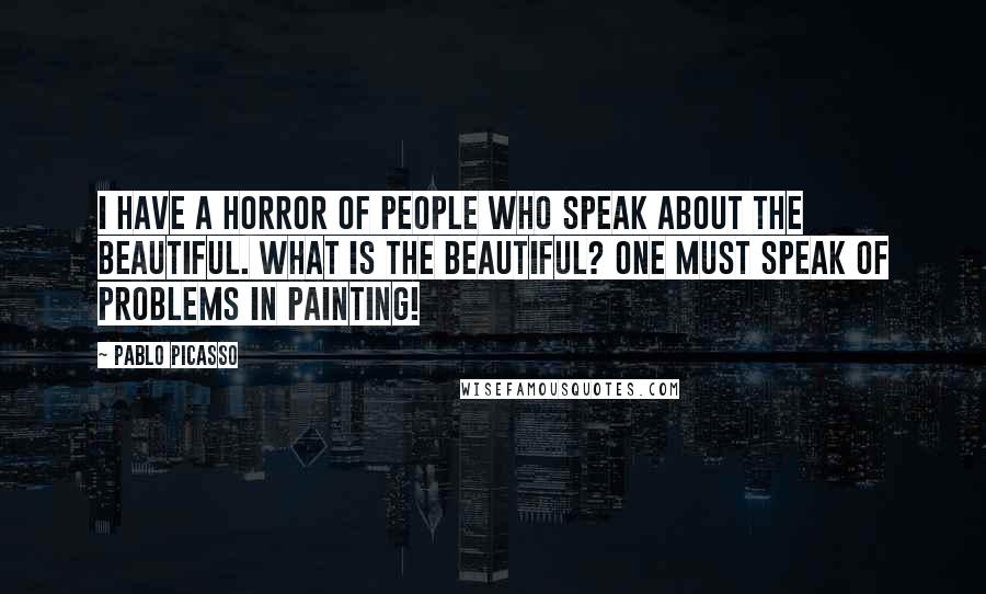 Pablo Picasso Quotes: I have a horror of people who speak about the beautiful. What is the beautiful? One must speak of problems in painting!