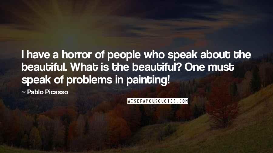 Pablo Picasso Quotes: I have a horror of people who speak about the beautiful. What is the beautiful? One must speak of problems in painting!