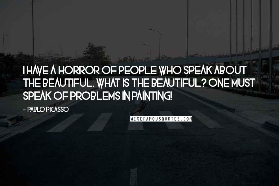 Pablo Picasso Quotes: I have a horror of people who speak about the beautiful. What is the beautiful? One must speak of problems in painting!