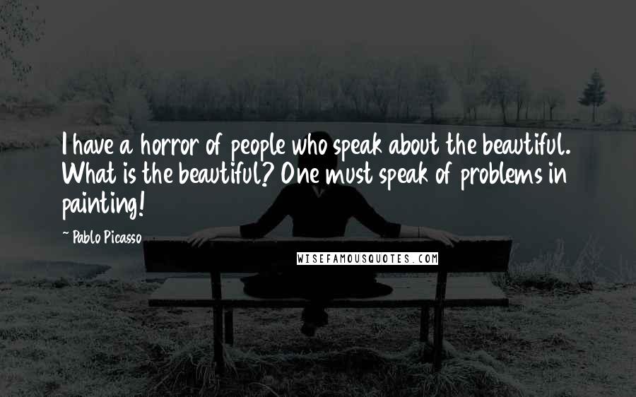 Pablo Picasso Quotes: I have a horror of people who speak about the beautiful. What is the beautiful? One must speak of problems in painting!