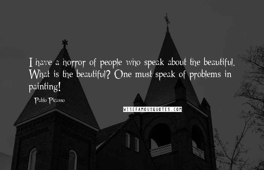 Pablo Picasso Quotes: I have a horror of people who speak about the beautiful. What is the beautiful? One must speak of problems in painting!
