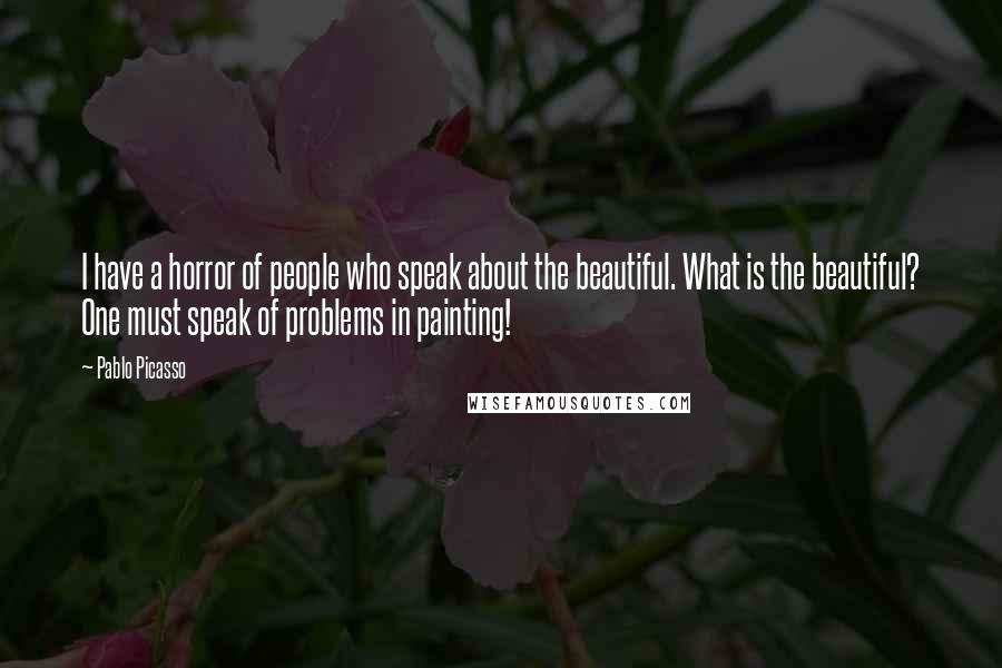 Pablo Picasso Quotes: I have a horror of people who speak about the beautiful. What is the beautiful? One must speak of problems in painting!