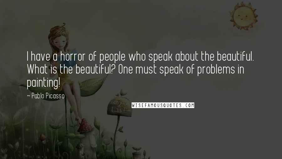 Pablo Picasso Quotes: I have a horror of people who speak about the beautiful. What is the beautiful? One must speak of problems in painting!