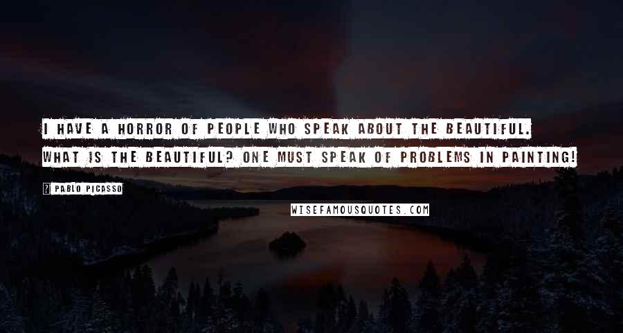 Pablo Picasso Quotes: I have a horror of people who speak about the beautiful. What is the beautiful? One must speak of problems in painting!