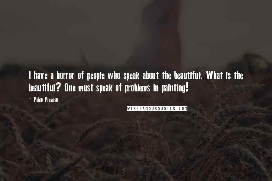 Pablo Picasso Quotes: I have a horror of people who speak about the beautiful. What is the beautiful? One must speak of problems in painting!