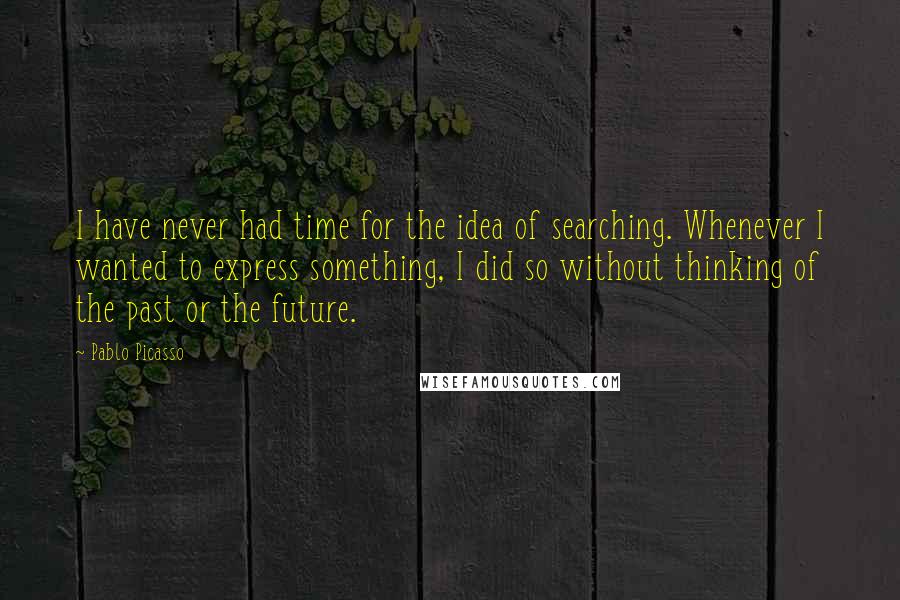 Pablo Picasso Quotes: I have never had time for the idea of searching. Whenever I wanted to express something, I did so without thinking of the past or the future.
