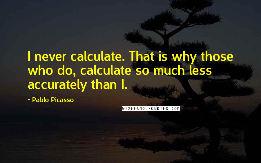 Pablo Picasso Quotes: I never calculate. That is why those who do, calculate so much less accurately than I.