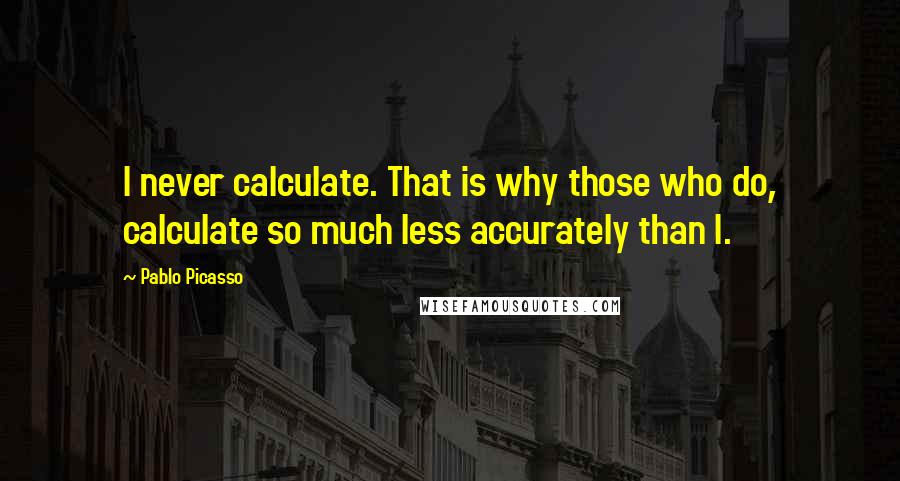 Pablo Picasso Quotes: I never calculate. That is why those who do, calculate so much less accurately than I.