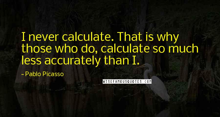 Pablo Picasso Quotes: I never calculate. That is why those who do, calculate so much less accurately than I.