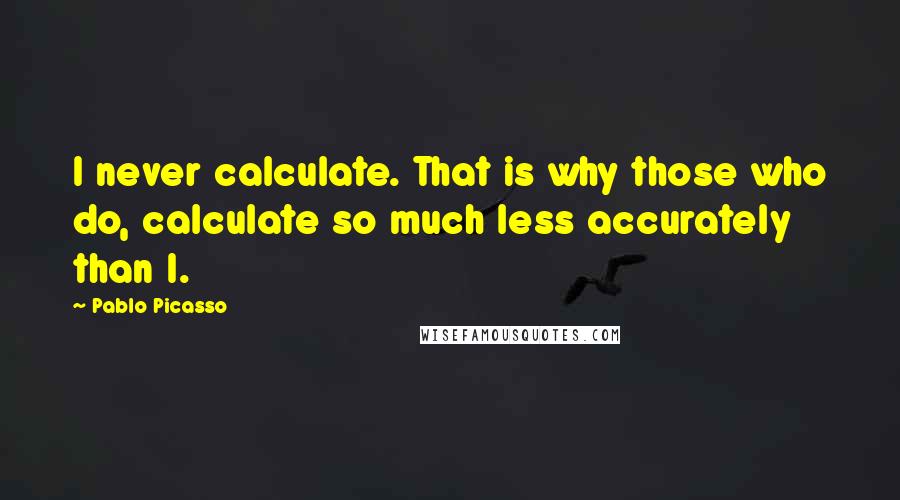 Pablo Picasso Quotes: I never calculate. That is why those who do, calculate so much less accurately than I.