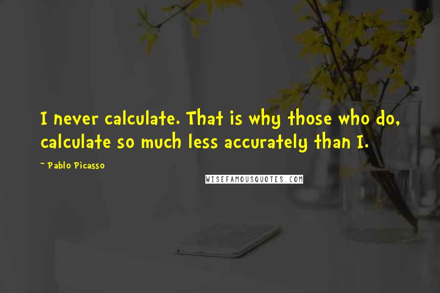 Pablo Picasso Quotes: I never calculate. That is why those who do, calculate so much less accurately than I.